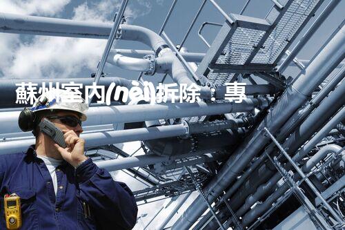 蘇州室內(nèi)拆除：專業(yè)高效，安全環(huán)保一站式服務(wù)